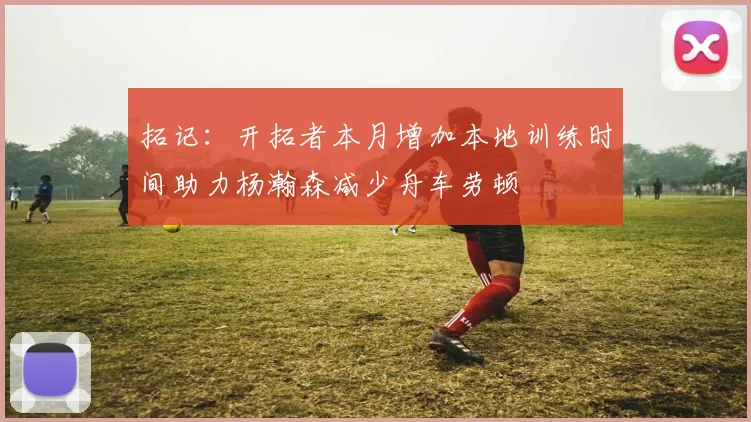 拓记：开拓者本月增加本地训练时间助力杨瀚森减少舟车劳顿