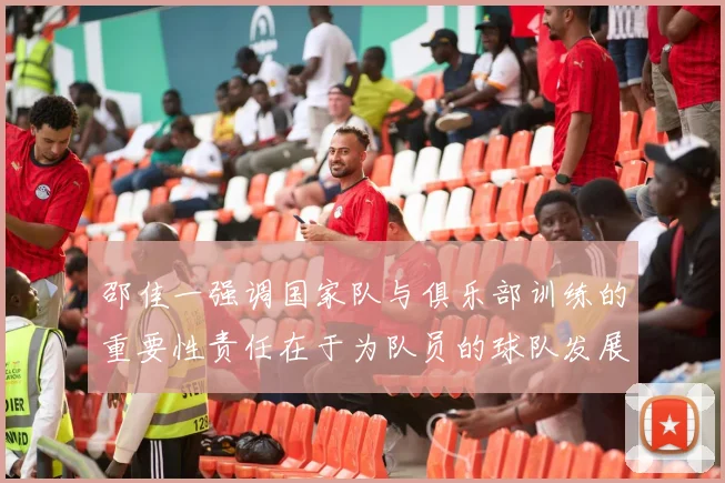 邵佳一强调国家队与俱乐部训练的重要性责任在于为队员的球队发展贡献力量