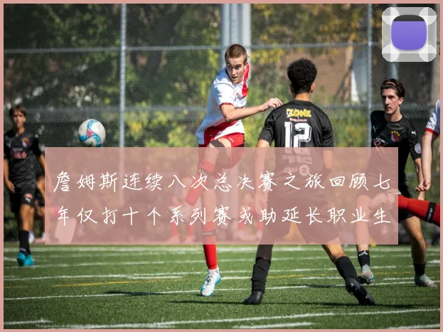 詹姆斯连续八次总决赛之旅回顾七年仅打十个系列赛或助延长职业生涯