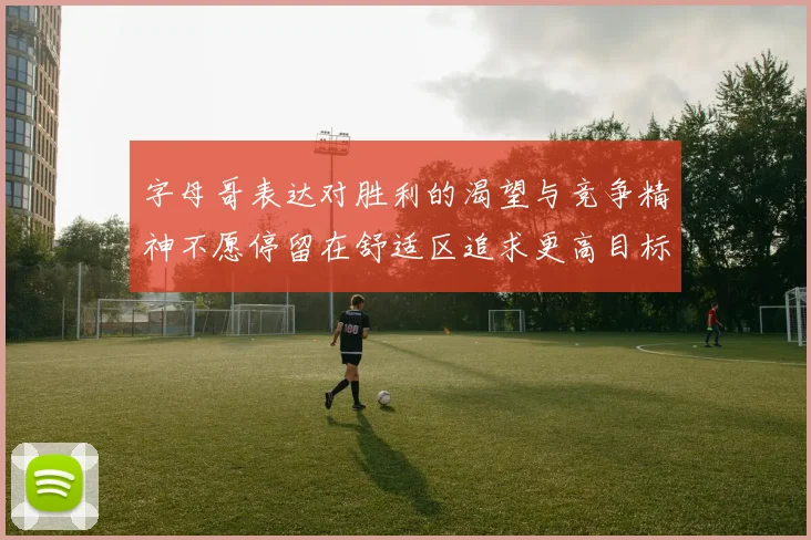 字母哥表达对胜利的渴望与竞争精神不愿停留在舒适区追求更高目标