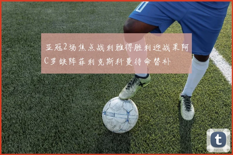 亚冠2场焦点战利雅得胜利迎战果阿C罗缺阵菲利克斯科曼待命替补