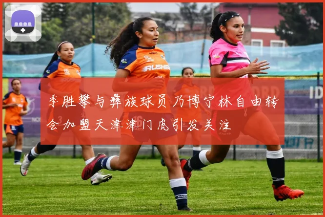 季胜攀与彝族球员乃博宁林自由转会加盟天津津门虎引发关注