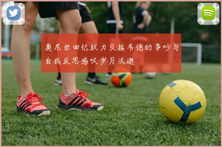 奥尼尔回忆权力交接韦德的争吵与自我反思感叹岁月流逝