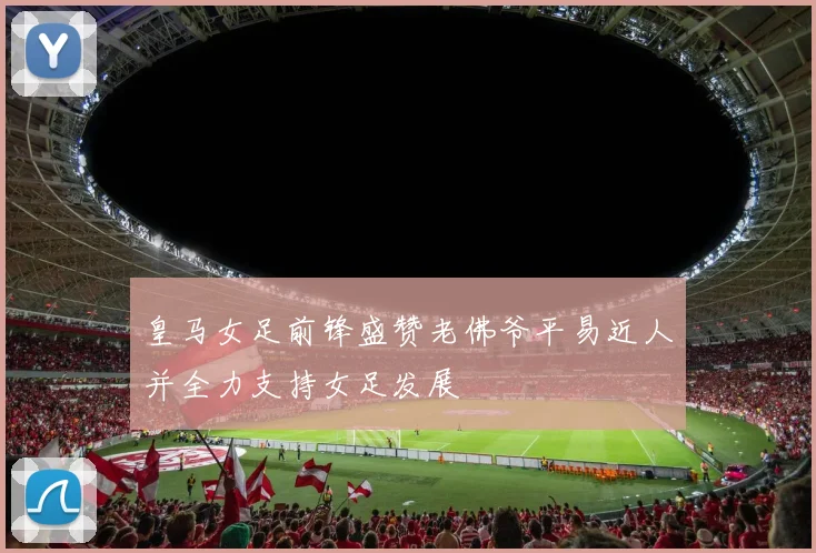 皇马女足前锋盛赞老佛爷平易近人并全力支持女足发展