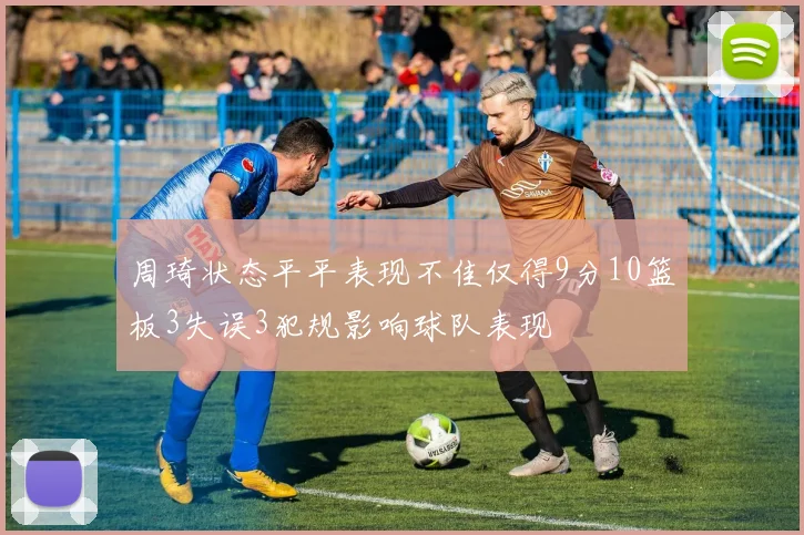 周琦状态平平表现不佳仅得9分10篮板3失误3犯规影响球队表现