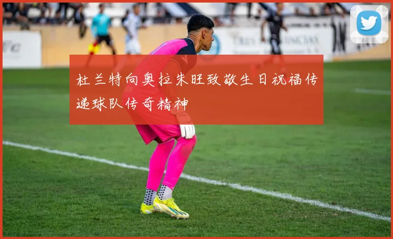 杜兰特向奥拉朱旺致敬生日祝福传递球队传奇精神