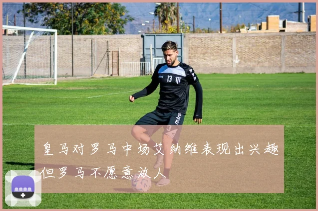 皇马对罗马中场艾纳维表现出兴趣但罗马不愿意放人