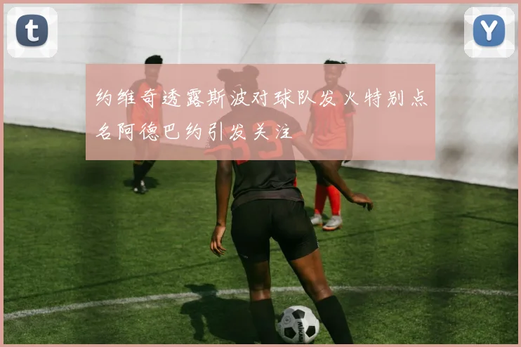 约维奇透露斯波对球队发火特别点名阿德巴约引发关注