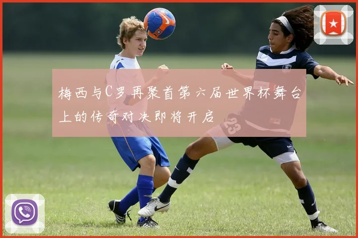 梅西与C罗再聚首第六届世界杯舞台上的传奇对决即将开启