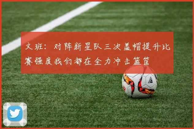 文班：对阵新星队三次盖帽提升比赛强度我们都在全力冲击篮筐