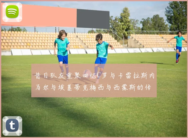 昔日队友重聚回忆C罗与卡雷拉斯内马尔与埃基蒂克梅西与西蒙斯的传奇故事