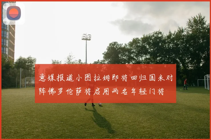 意媒报道小图拉姆即将回归国米对阵佛罗伦萨将启用两名年轻门将