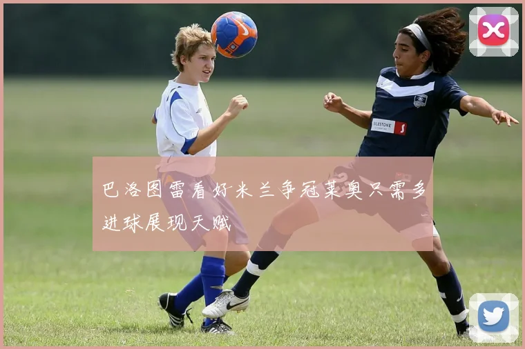 巴洛图雷看好米兰争冠莱奥只需多进球展现天赋