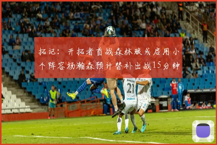 拓记：开拓者首战森林狼或启用小个阵容杨瀚森预计替补出战15分钟