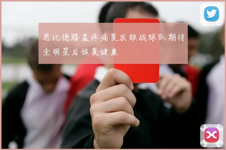 恩比德膝盖疼痛复发缺战球队期待全明星后恢复健康
