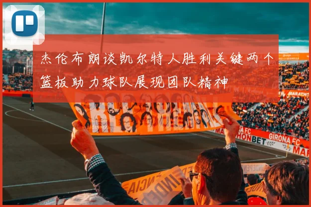 杰伦布朗谈凯尔特人胜利关键两个篮板助力球队展现团队精神