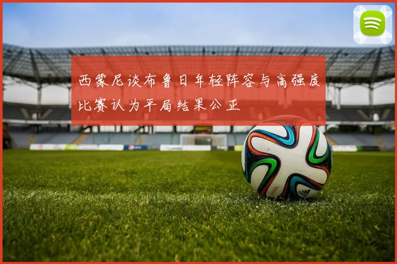 西蒙尼谈布鲁日年轻阵容与高强度比赛认为平局结果公正