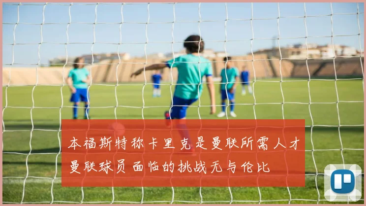 本福斯特称卡里克是曼联所需人才曼联球员面临的挑战无与伦比