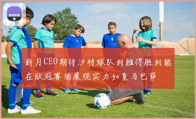新月CEO期待沙特球队利雅得胜利能在欧冠赛场展现实力如皇马巴萨