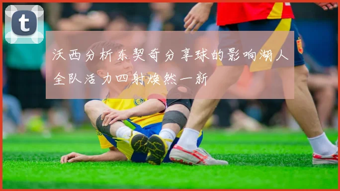 沃西分析东契奇分享球的影响湖人全队活力四射焕然一新