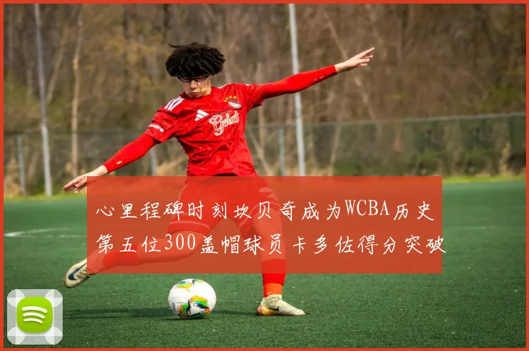 心里程碑时刻坎贝奇成为WCBA历史第五位300盖帽球员卡多佐得分突破1000大关
