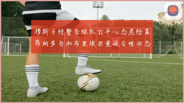 穆斯卡特警告球队打平心态危险莱昂纳多与加布里埃尔重返合练状态