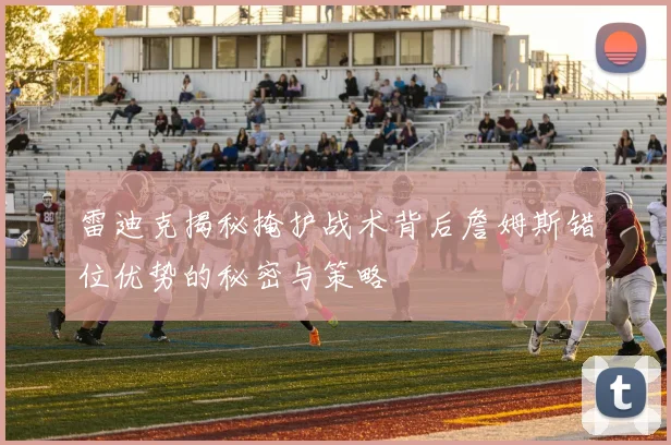 雷迪克揭秘掩护战术背后詹姆斯错位优势的秘密与策略