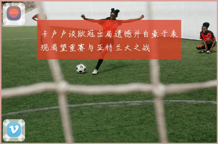 卡卢卢谈欧冠出局遗憾并自豪于表现渴望重赛与亚特兰大之战