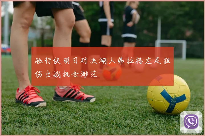独行侠明日对决湖人弗拉格左足扭伤出战机会渺茫