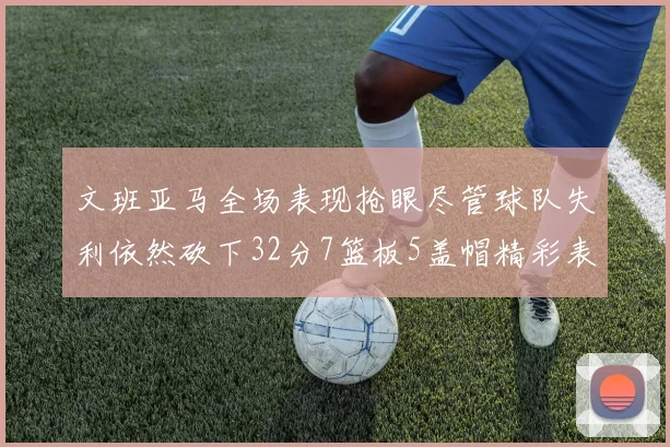 文班亚马全场表现抢眼尽管球队失利依然砍下32分7篮板5盖帽精彩表现令人赞叹