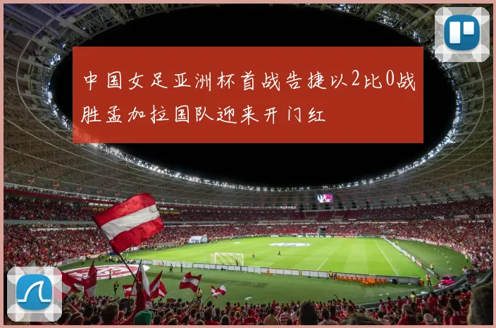 中国女足亚洲杯首战告捷以2比0战胜孟加拉国队迎来开门红