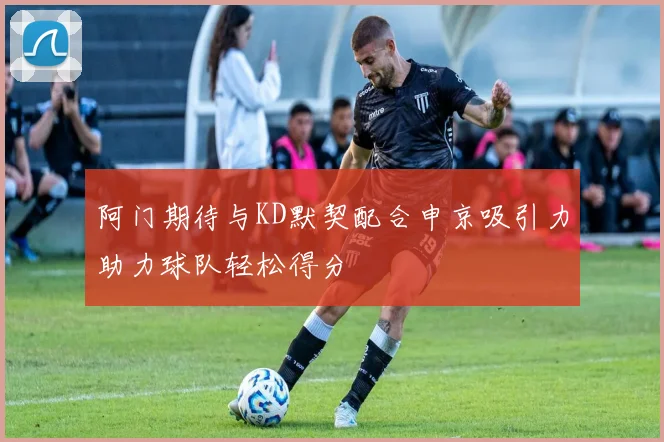 阿门期待与KD默契配合申京吸引力助力球队轻松得分