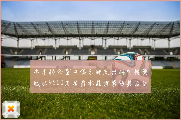 冬季转会窗口俱乐部支出排行榜曼城以9500万居首水晶宫紧随其后达8970万