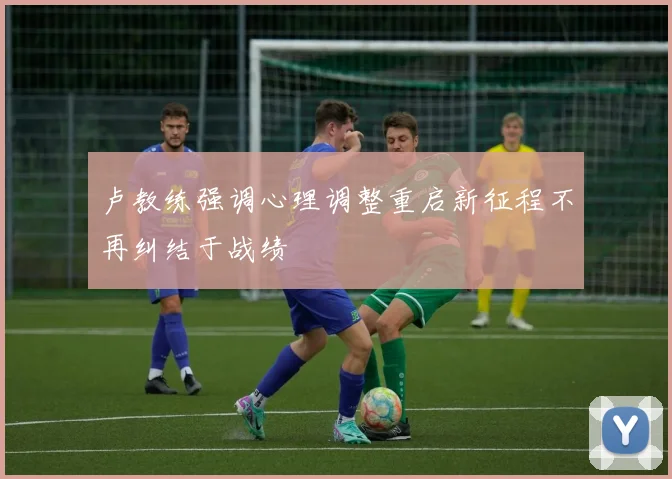 卢教练强调心理调整重启新征程不再纠结于战绩