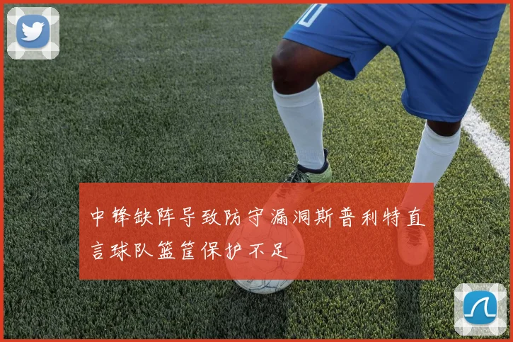 中锋缺阵导致防守漏洞斯普利特直言球队篮筐保护不足