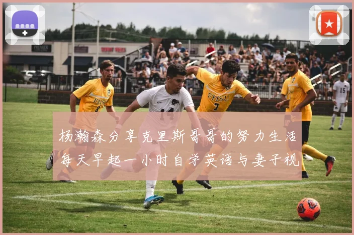 杨瀚森分享克里斯哥哥的努力生活每天早起一小时自学英语与妻子视频通话